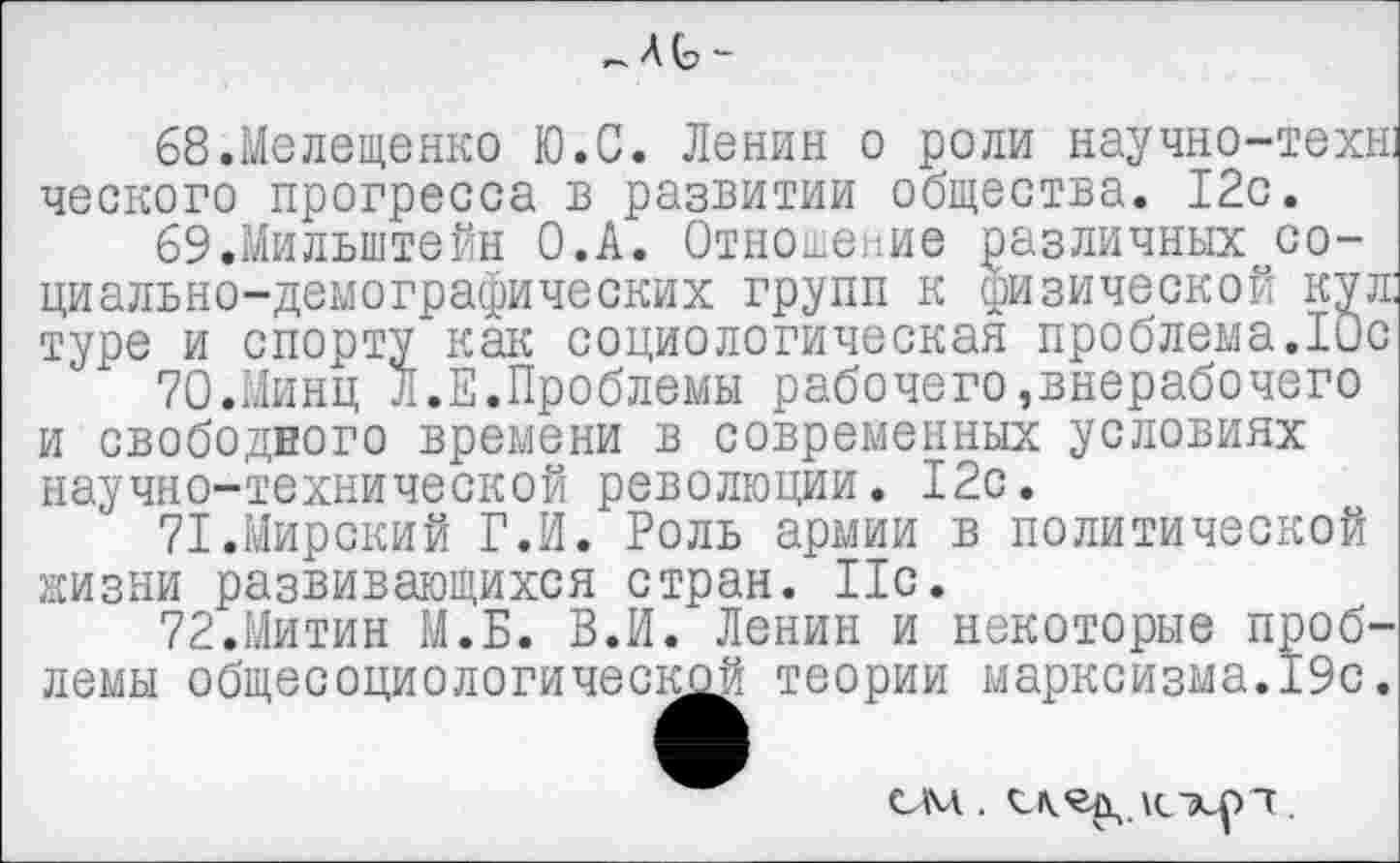 ﻿
68.Мелещенко Ю.С. Ленин о роли научно-теха ческого прогресса в развитии общества. 12с.
бЭ.Мильштейн О.А. Отношение различных~со-циально-демографических групп к физической кул туре и спорту как социологическая проблема.Юс
70.	Минц Л.Е.Проблемы рабочего,внерабочего и свободного времени в современных условиях научно-технической революции. 12с.
71.	Мирский Г.И. Роль армии в политической жизни развивающихся стран. 11с.
72.	Митин М.Б. В.И. Ленин и некоторые проблемы общееоциологический теории марксизма.19с.
см.